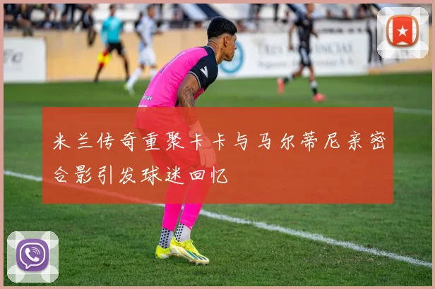 米兰传奇重聚卡卡与马尔蒂尼亲密合影引发球迷回忆