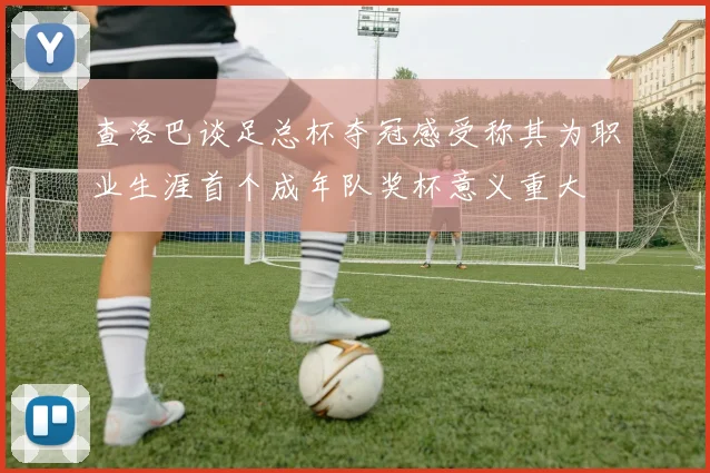 查洛巴谈足总杯夺冠感受称其为职业生涯首个成年队奖杯意义重大