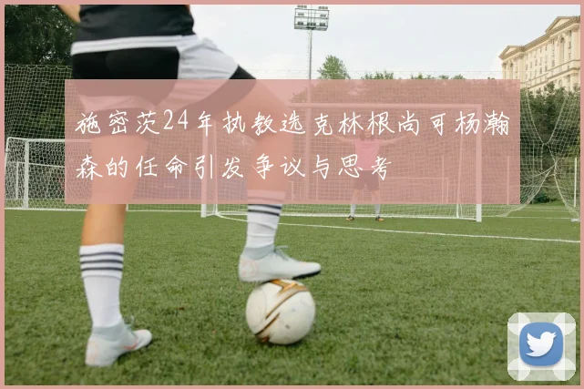 施密茨24年执教选克林根尚可杨瀚森的任命引发争议与思考