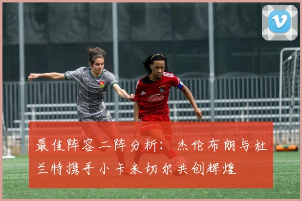 最佳阵容二阵分析：杰伦布朗与杜兰特携手小卡米切尔共创辉煌