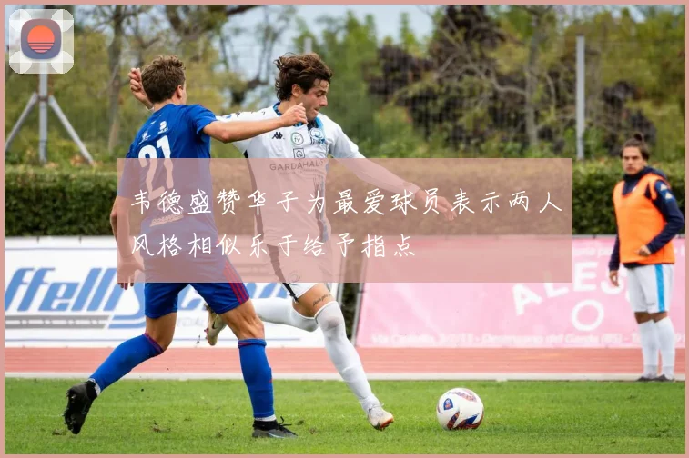 韦德盛赞华子为最爱球员表示两人风格相似乐于给予指点