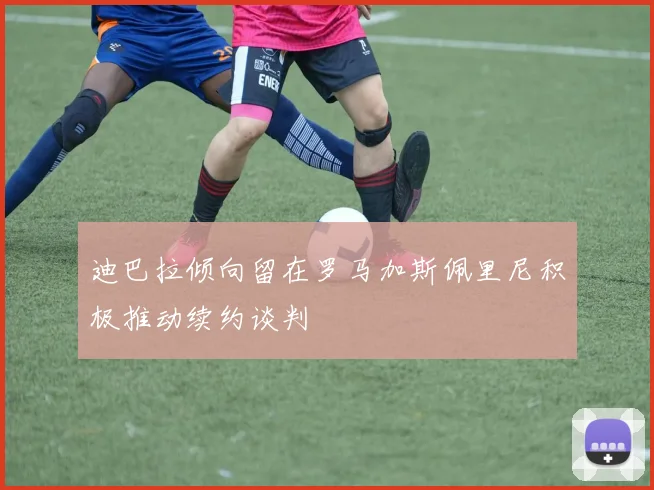 迪巴拉倾向留在罗马加斯佩里尼积极推动续约谈判