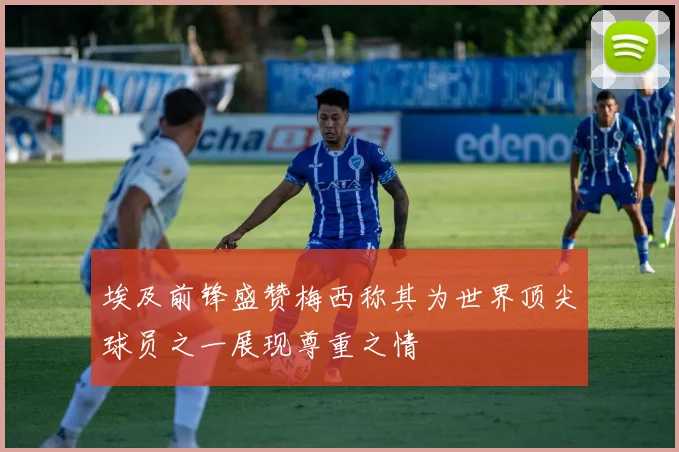 埃及前锋盛赞梅西称其为世界顶尖球员之一展现尊重之情