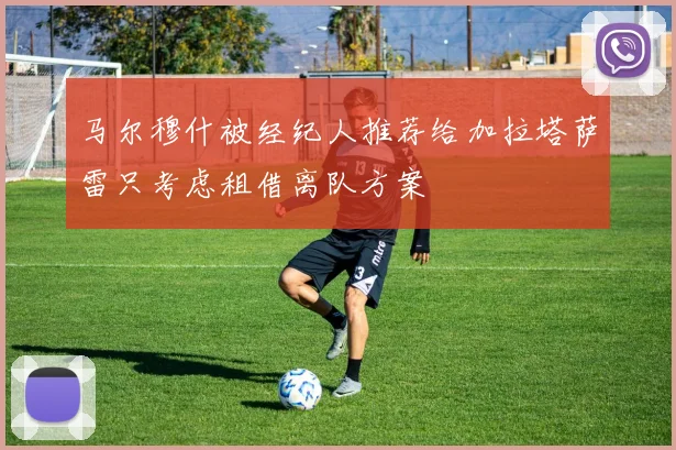 马尔穆什被经纪人推荐给加拉塔萨雷只考虑租借离队方案