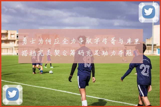 勇士为何应全力争取字母哥与库里搭档完美契合筹码充足助力夺冠