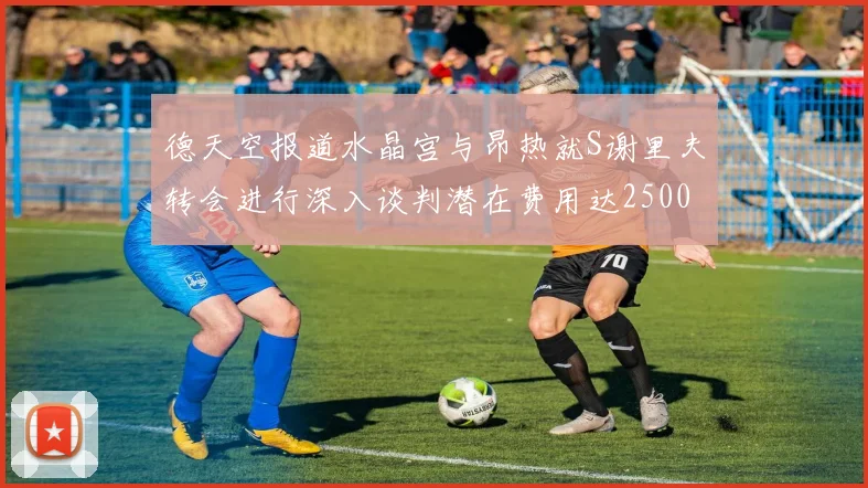 德天空报道水晶宫与昂热就S谢里夫转会进行深入谈判潜在费用达2500万欧元