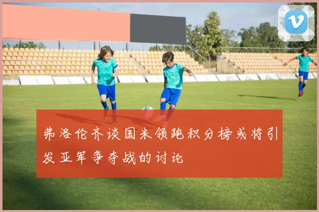 弗洛伦齐谈国米领跑积分榜或将引发亚军争夺战的讨论