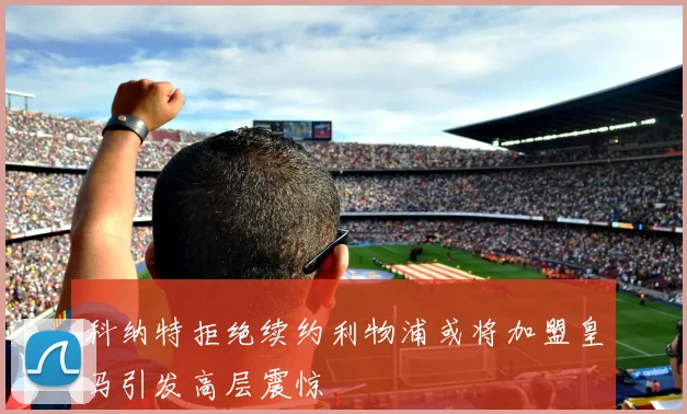 科纳特拒绝续约利物浦或将加盟皇马引发高层震惊