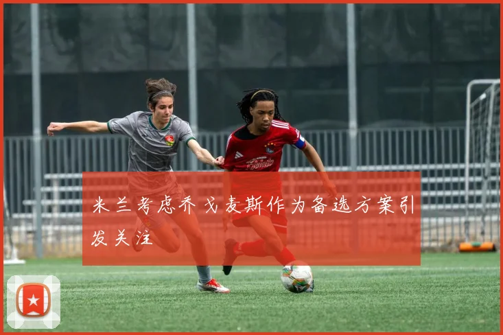 米兰考虑乔戈麦斯作为备选方案引发关注