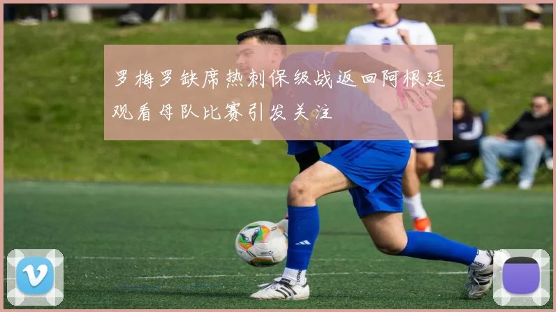 罗梅罗缺席热刺保级战返回阿根廷观看母队比赛引发关注