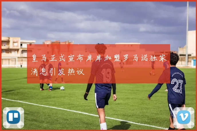 皇马正式宣布库库加盟罗马诺独家消息引发热议