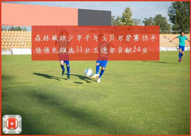 森林狼缺少华子与戈贝尔禁赛仍半场领先雄鹿31分兰德尔贡献24分