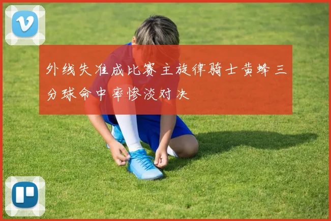 外线失准成比赛主旋律骑士黄蜂三分球命中率惨淡对决