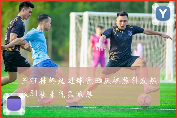 王钰栋终结进球荒晒庆祝照引发热议51快乐气氛浓厚